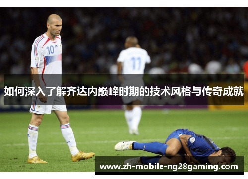 如何深入了解齐达内巅峰时期的技术风格与传奇成就