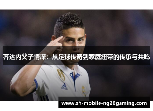 齐达内父子情深：从足球传奇到家庭纽带的传承与共鸣