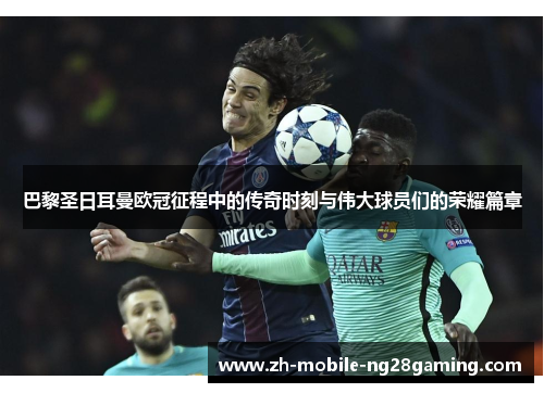 巴黎圣日耳曼欧冠征程中的传奇时刻与伟大球员们的荣耀篇章