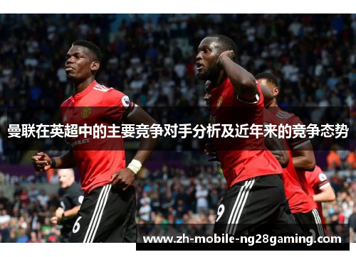 曼联在英超中的主要竞争对手分析及近年来的竞争态势 曼联在英超中的主要竞争对手分析及近年来的竞争态势