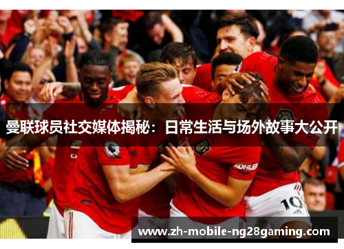 曼联球员社交媒体揭秘：日常生活与场外故事大公开