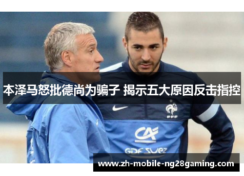 本泽马怒批德尚为骗子 揭示五大原因反击指控 本泽马怒批德尚为骗子 揭示五大原因反击指控