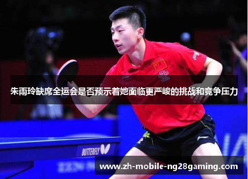 朱雨玲缺席全运会是否预示着她面临更严峻的挑战和竞争压力