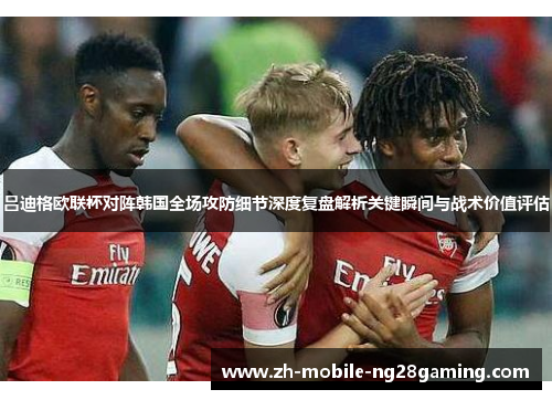 吕迪格欧联杯对阵韩国全场攻防细节深度复盘解析关键瞬间与战术价值评估 吕迪格欧联杯对阵韩国全场攻防细节深度复盘解析关键瞬间与战术价值评估