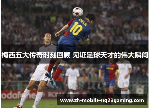 梅西五大传奇时刻回顾 见证足球天才的伟大瞬间