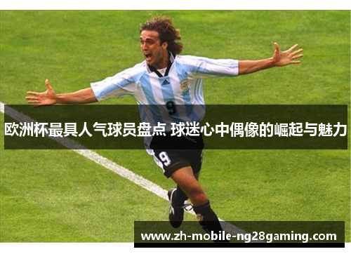 欧洲杯最具人气球员盘点 球迷心中偶像的崛起与魅力
