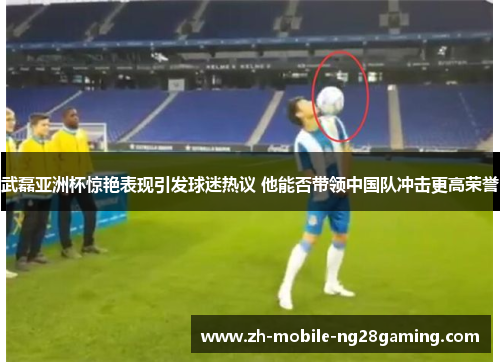 武磊亚洲杯惊艳表现引发球迷热议 他能否带领中国队冲击更高荣誉