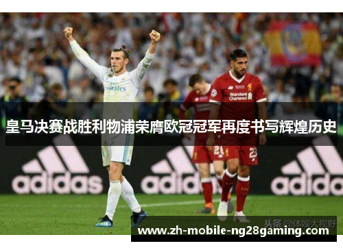 皇马决赛战胜利物浦荣膺欧冠冠军再度书写辉煌历史