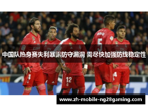 中国队热身赛失利暴露防守漏洞 需尽快加强防线稳定性