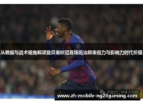 从数据与战术视角解读登贝莱欧冠赛场统治级表现力与影响力时代价值