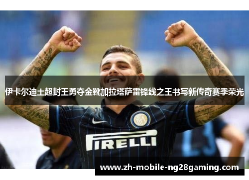 伊卡尔迪土超封王勇夺金靴加拉塔萨雷锋线之王书写新传奇赛季荣光