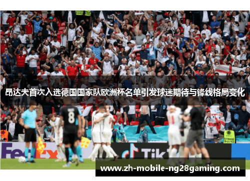 昂达夫首次入选德国国家队欧洲杯名单引发球迷期待与锋线格局变化
