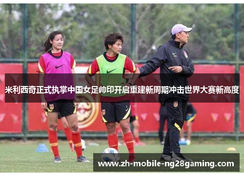米利西奇正式执掌中国女足帅印开启重建新周期冲击世界大赛新高度