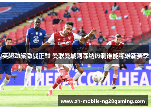 英超劲旅激战正酣 曼联曼城阿森纳热刺谁能称雄新赛季
