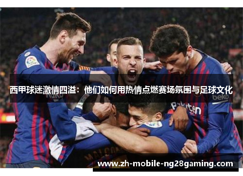 西甲球迷激情四溢：他们如何用热情点燃赛场氛围与足球文化