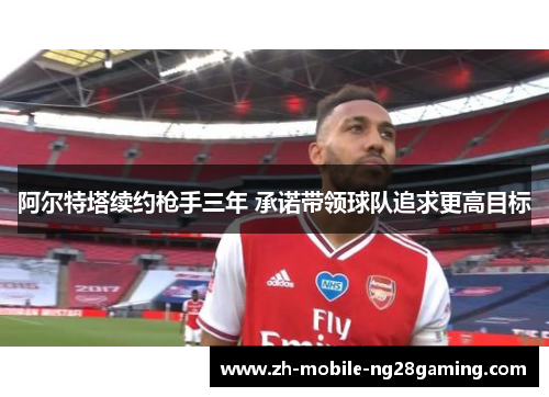 阿尔特塔续约枪手三年 承诺带领球队追求更高目标 阿尔特塔续约枪手三年 承诺带领球队追求更高目标