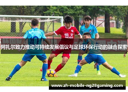 阿扎尔致力推动可持续发展倡议与足球环保行动的融合探索 阿扎尔致力推动可持续发展倡议与足球环保行动的融合探索