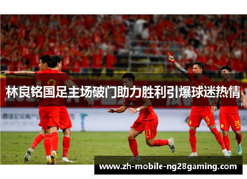 林良铭国足主场破门助力胜利引爆球迷热情