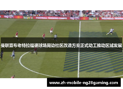 曼联宣布老特拉福德球场周边社区改造方案正式动工推动区域发展 曼联宣布老特拉福德球场周边社区改造方案正式动工推动区域发展