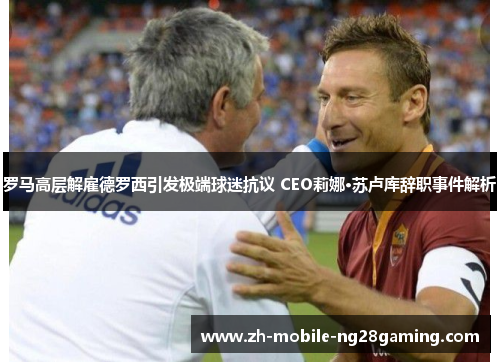罗马高层解雇德罗西引发极端球迷抗议 CEO莉娜·苏卢库辞职事件解析